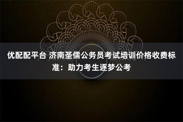 优配配平台 济南圣儒公务员考试培训价格收费标准：助力考生逐梦公考