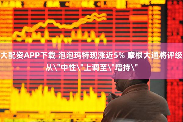 大配资APP下载 泡泡玛特现涨近5% 摩根大通将评级从＂中性＂上调至＂增持＂