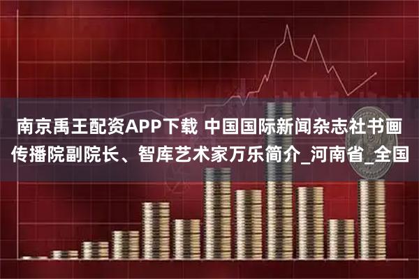 南京禹王配资APP下载 中国国际新闻杂志社书画传播院副院长、智库艺术家万乐简介_河南省_全国