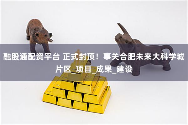 融股通配资平台 正式封顶！事关合肥未来大科学城片区_项目_成果_建设
