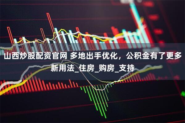 山西炒股配资官网 多地出手优化，公积金有了更多新用法_住房_购房_支持