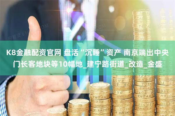 K8金融配资官网 盘活“沉睡”资产 南京端出中央门长客地块等10幅地_建宁路街道_改造_金盛