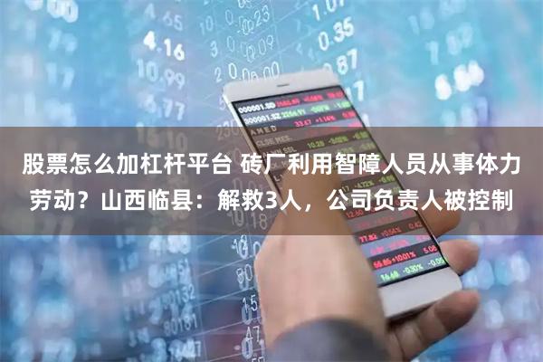 股票怎么加杠杆平台 砖厂利用智障人员从事体力劳动？山西临县：解救3人，公司负责人被控制