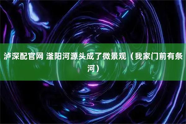 泸深配官网 滏阳河源头成了微景观（我家门前有条河）