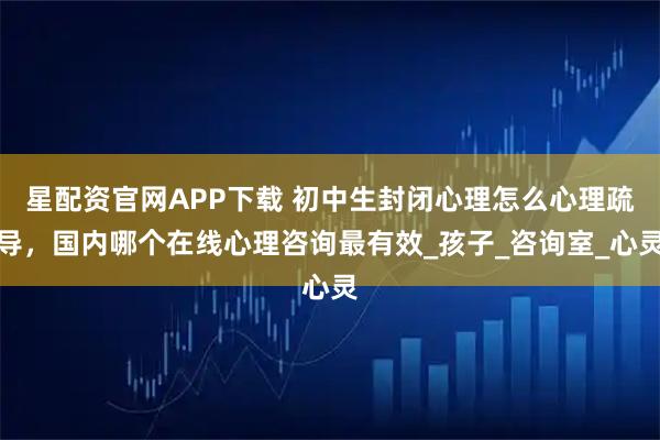 星配资官网APP下载 初中生封闭心理怎么心理疏导，国内哪个在线心理咨询最有效_孩子_咨询室_心灵