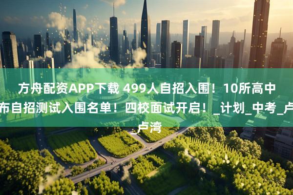 方舟配资APP下载 499人自招入围！10所高中公布自招测试入围名单！四校面试开启！_计划_中考_卢湾