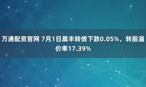 万通配资官网 7月1日晨丰转债下跌0.05%，转股溢价率17.39%
