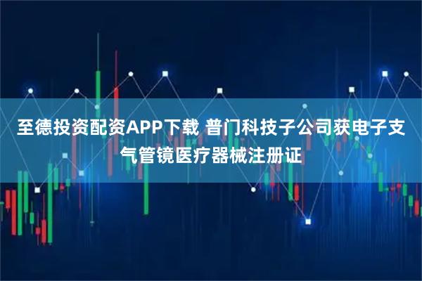 至德投资配资APP下载 普门科技子公司获电子支气管镜医疗器械注册证
