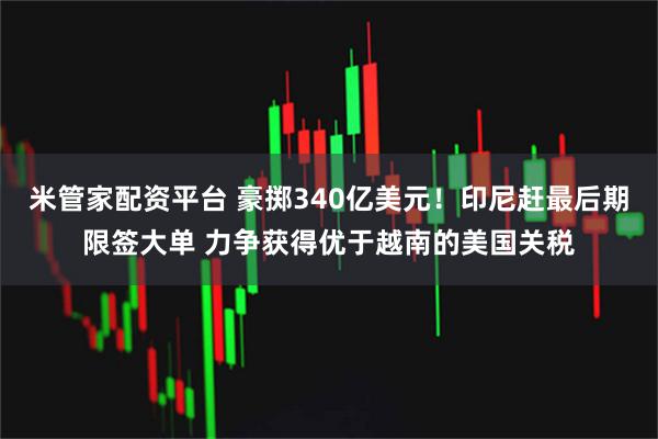 米管家配资平台 豪掷340亿美元！印尼赶最后期限签大单 力争获得优于越南的美国关税