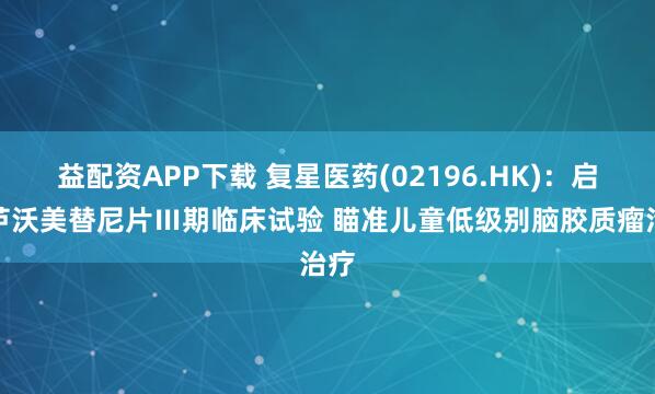 益配资APP下载 复星医药(02196.HK)：启动芦沃美替尼片Ⅲ期临床试验 瞄准儿童低级别脑胶质瘤治疗