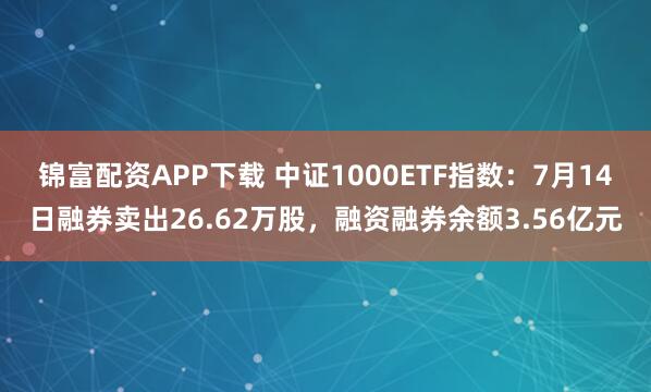 锦富配资APP下载 中证1000ETF指数：7月14日融券卖出26.62万股，融资融券余额3.56亿元