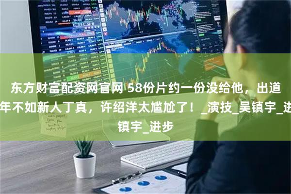 东方财富配资网官网 58份片约一份没给他，出道25年不如新人丁真，许绍洋太尴尬了！_演技_吴镇宇_进步