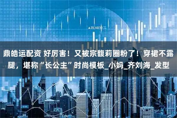鼎皓运配资 好厉害！又被宗馥莉圈粉了！穿裙不露腿，堪称“长公主”时尚模板_小妈_齐刘海_发型