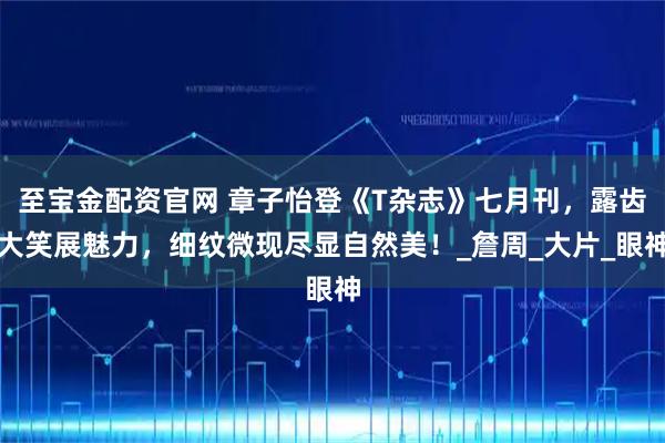 至宝金配资官网 章子怡登《T杂志》七月刊，露齿大笑展魅力，细纹微现尽显自然美！_詹周_大片_眼神