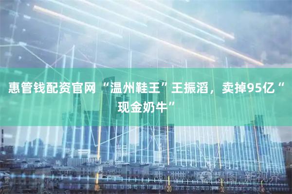 惠管钱配资官网 “温州鞋王”王振滔，卖掉95亿“现金奶牛”
