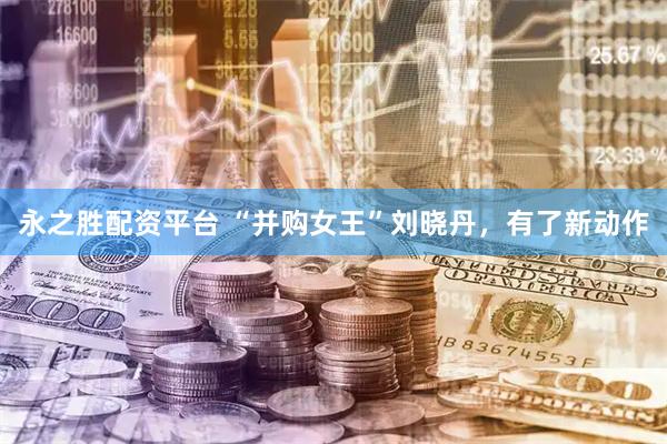 永之胜配资平台 “并购女王”刘晓丹，有了新动作