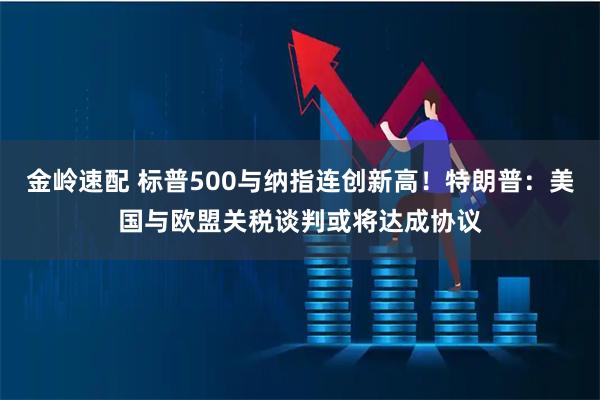 金岭速配 标普500与纳指连创新高！特朗普：美国与欧盟关税谈判或将达成协议