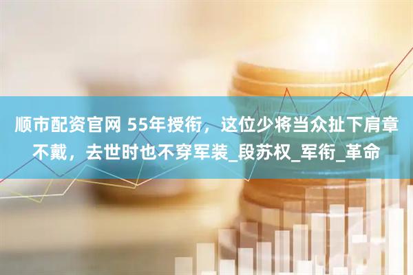 顺市配资官网 55年授衔，这位少将当众扯下肩章不戴，去世时也不穿军装_段苏权_军衔_革命