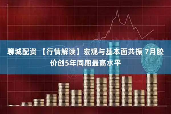 聊城配资 【行情解读】宏观与基本面共振 7月胶价创5年同期最高水平