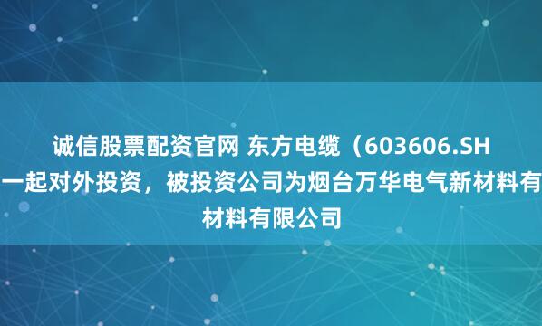 诚信股票配资官网 东方电缆（603606.SH）新增一起对外投资，被投资公司为烟台万华电气新材料有限公司