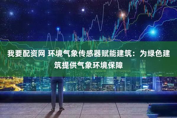 我要配资网 环境气象传感器赋能建筑：为绿色建筑提供气象环境保障