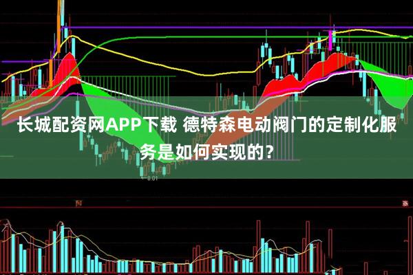 长城配资网APP下载 德特森电动阀门的定制化服务是如何实现的？