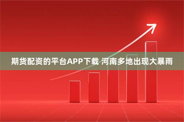 期货配资的平台APP下载 河南多地出现大暴雨