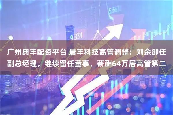 广州典丰配资平台 晨丰科技高管调整：刘余卸任副总经理，继续留任董事，薪酬64万居高管第二