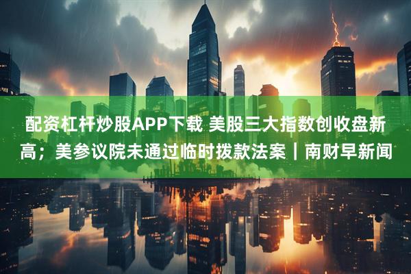 配资杠杆炒股APP下载 美股三大指数创收盘新高；美参议院未通过临时拨款法案｜南财早新闻