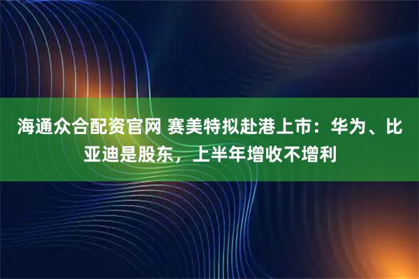 海通众合配资官网 赛美特拟赴港上市：华为、比亚迪是股东，上半年增收不增利