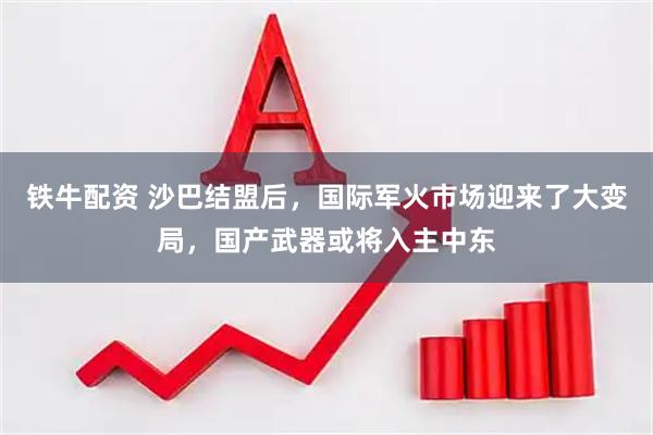 铁牛配资 沙巴结盟后，国际军火市场迎来了大变局，国产武器或将入主中东