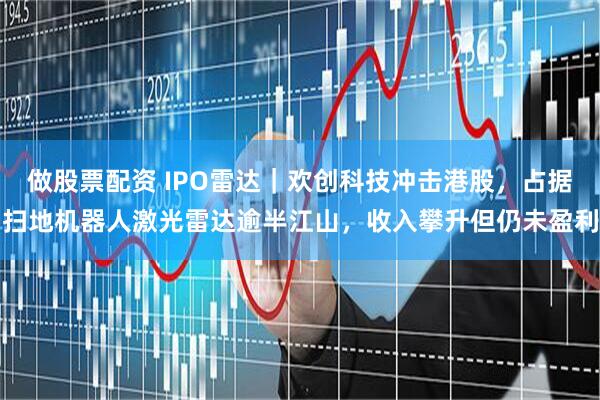 做股票配资 IPO雷达｜欢创科技冲击港股，占据扫地机器人激光雷达逾半江山，收入攀升但仍未盈利