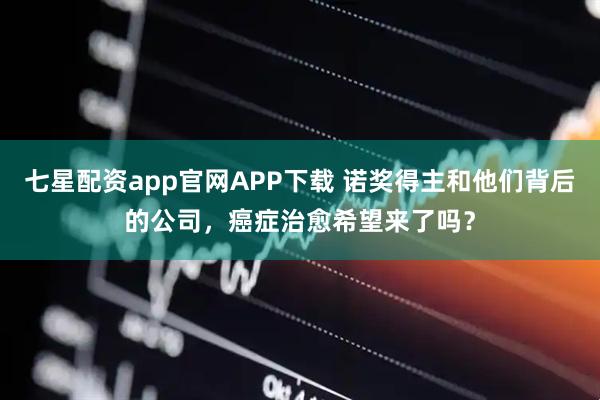 七星配资app官网APP下载 诺奖得主和他们背后的公司，癌症治愈希望来了吗？