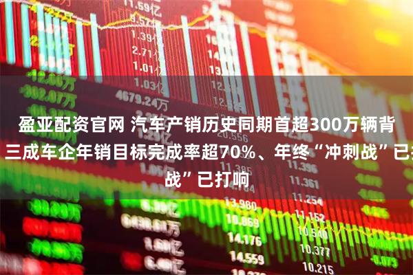 盈亚配资官网 汽车产销历史同期首超300万辆背后：三成车企年销目标完成率超70%、年终“冲刺战”已打响