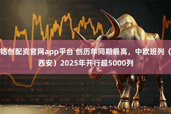 铭创配资官网app平台 创历年同期最高，中欧班列（西安）2025年开行超5000列