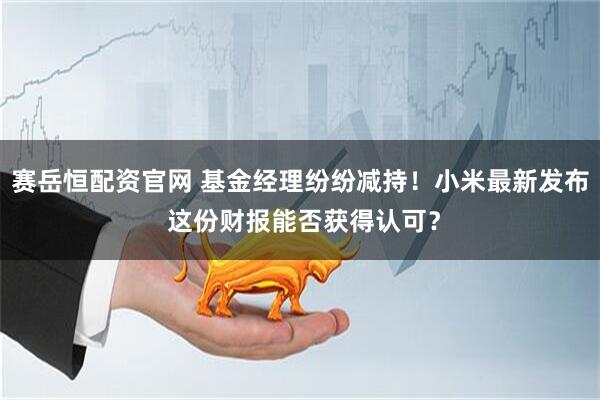 赛岳恒配资官网 基金经理纷纷减持！小米最新发布 这份财报能否获得认可？