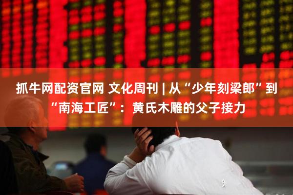抓牛网配资官网 文化周刊 | 从“少年刻梁郎”到“南海工匠”：黄氏木雕的父子接力