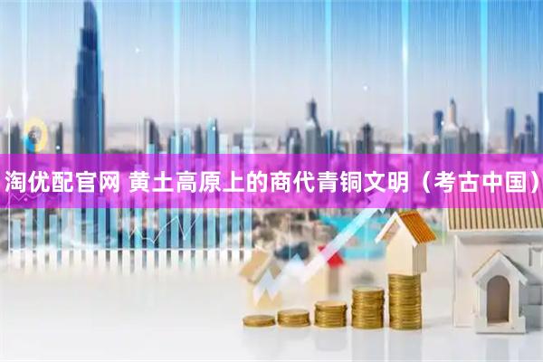 淘优配官网 黄土高原上的商代青铜文明（考古中国）