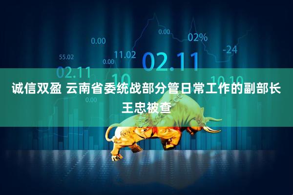 诚信双盈 云南省委统战部分管日常工作的副部长王忠被查