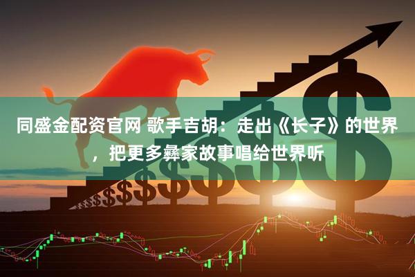同盛金配资官网 歌手吉胡：走出《长子》的世界，把更多彝家故事唱给世界听