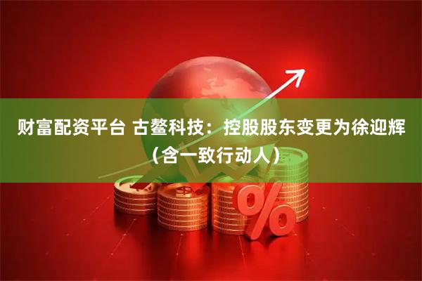 财富配资平台 古鳌科技：控股股东变更为徐迎辉（含一致行动人）