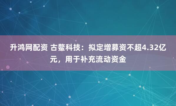升鸿网配资 古鳌科技：拟定增募资不超4.32亿元，用于补充流动资金