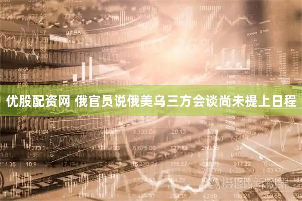优股配资网 俄官员说俄美乌三方会谈尚未提上日程