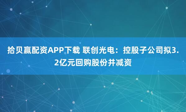 拾贝赢配资APP下载 联创光电：控股子公司拟3.2亿元回购股份并减资