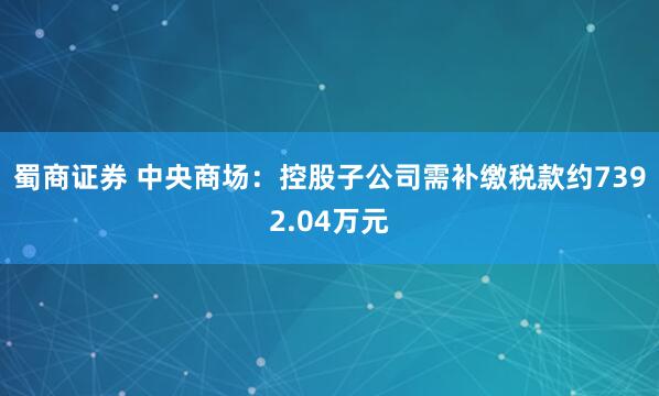 蜀商证券 中央商场：控股子公司需补缴税款约7392.04万元