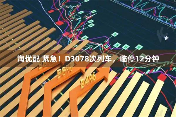 淘优配 紧急！D3078次列车，临停12分钟