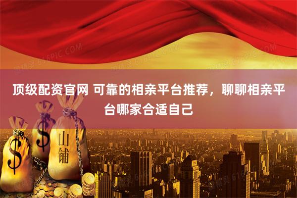 顶级配资官网 可靠的相亲平台推荐，聊聊相亲平台哪家合适自己