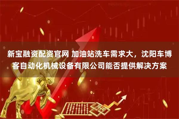 新宝融资配资官网 加油站洗车需求大，沈阳车博客自动化机械设备有限公司能否提供解决方案
