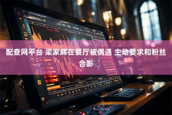 配查网平台 梁家辉在餐厅被偶遇 主动要求和粉丝合影