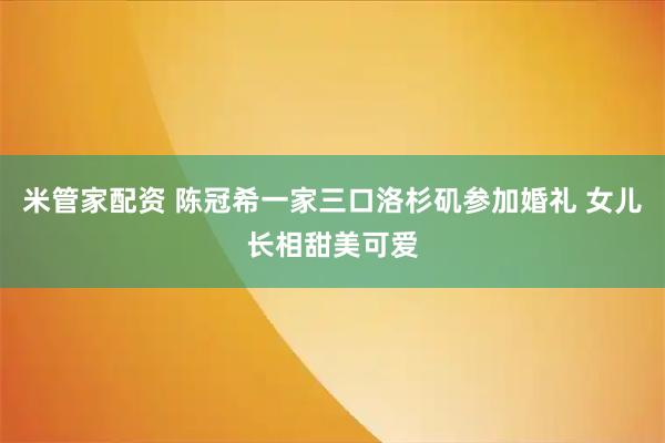 米管家配资 陈冠希一家三口洛杉矶参加婚礼 女儿长相甜美可爱